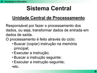 IE – Introdução à Informática
9
Sistema Central
Unidade Central de Processamento
Responsável por fazer o processamento dos
dados, ou seja, transformar dados de entrada em
dados de saída.
O processamento é feito através do ciclo:
• Buscar (copiar) instrução na memória
principal;
• Executar a instrução;
• Buscar a instrução seguinte;
• Executar a instrução seguinte;
•etc.
 