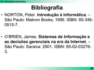 IE – Introdução à Informática
35
Bibliografia
• NORTON, Peter. Introdução à Informática. –
São Paulo: Makron Books, 1996. ISBN: 85-346-
0515-7.
• O’BRIEN, James. Sistemas de Informação e
as decisões gerenciais na era da Internet. –
São Paulo: Saraiva: 2001. ISBN: 85-02-03276-
3.
 