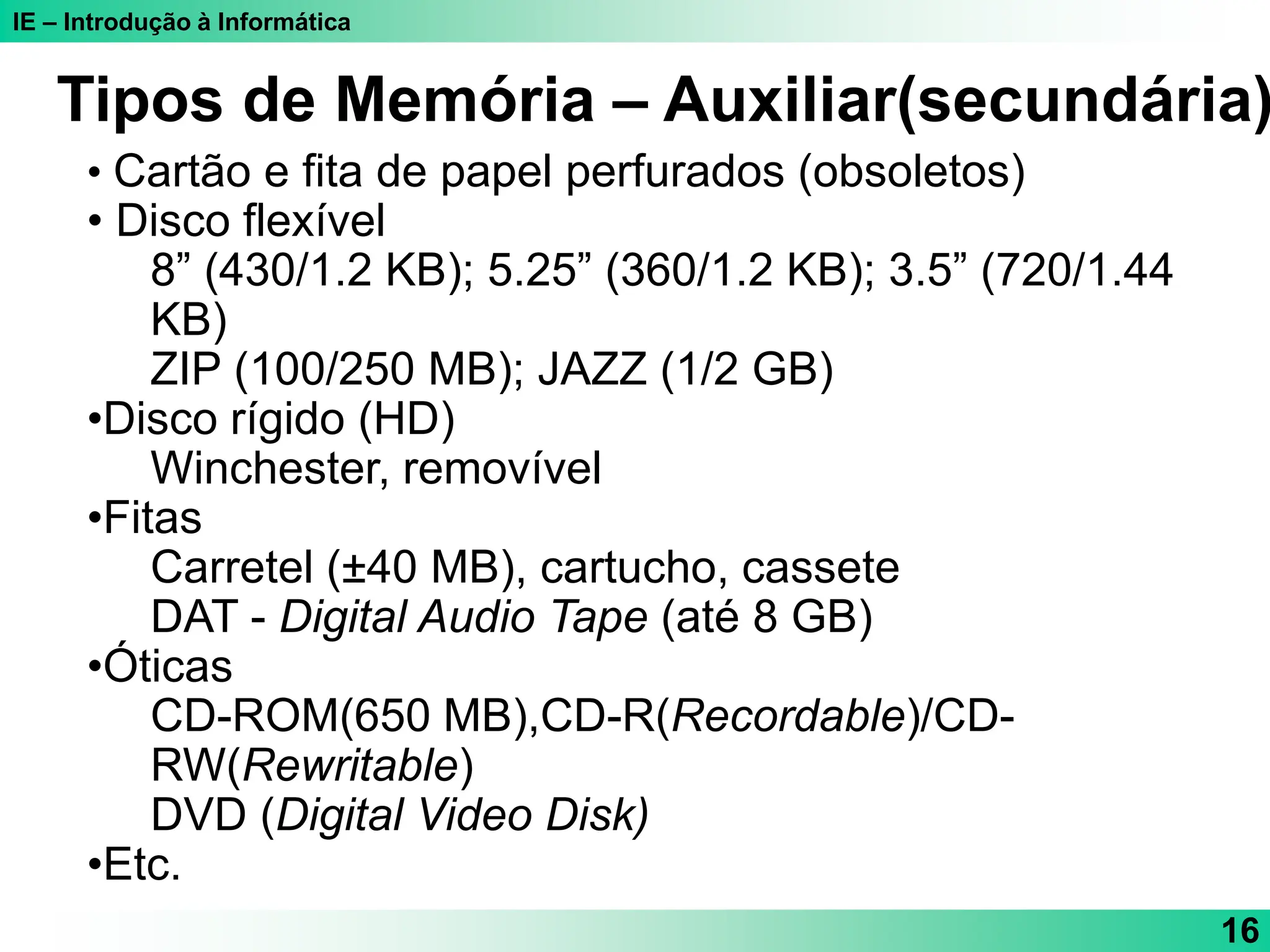 IE – Introdução à Informática
16
• Cartão e fita de papel perfurados (obsoletos)
• Disco flexível
8” (430/1.2 KB); 5.25” (360/1.2 KB); 3.5” (720/1.44
KB)
ZIP (100/250 MB); JAZZ (1/2 GB)
•Disco rígido (HD)
Winchester, removível
•Fitas
Carretel (±40 MB), cartucho, cassete
DAT - Digital Audio Tape (até 8 GB)
•Óticas
CD-ROM(650 MB),CD-R(Recordable)/CD-
RW(Rewritable)
DVD (Digital Video Disk)
•Etc.
Tipos de Memória – Auxiliar(secundária)
 