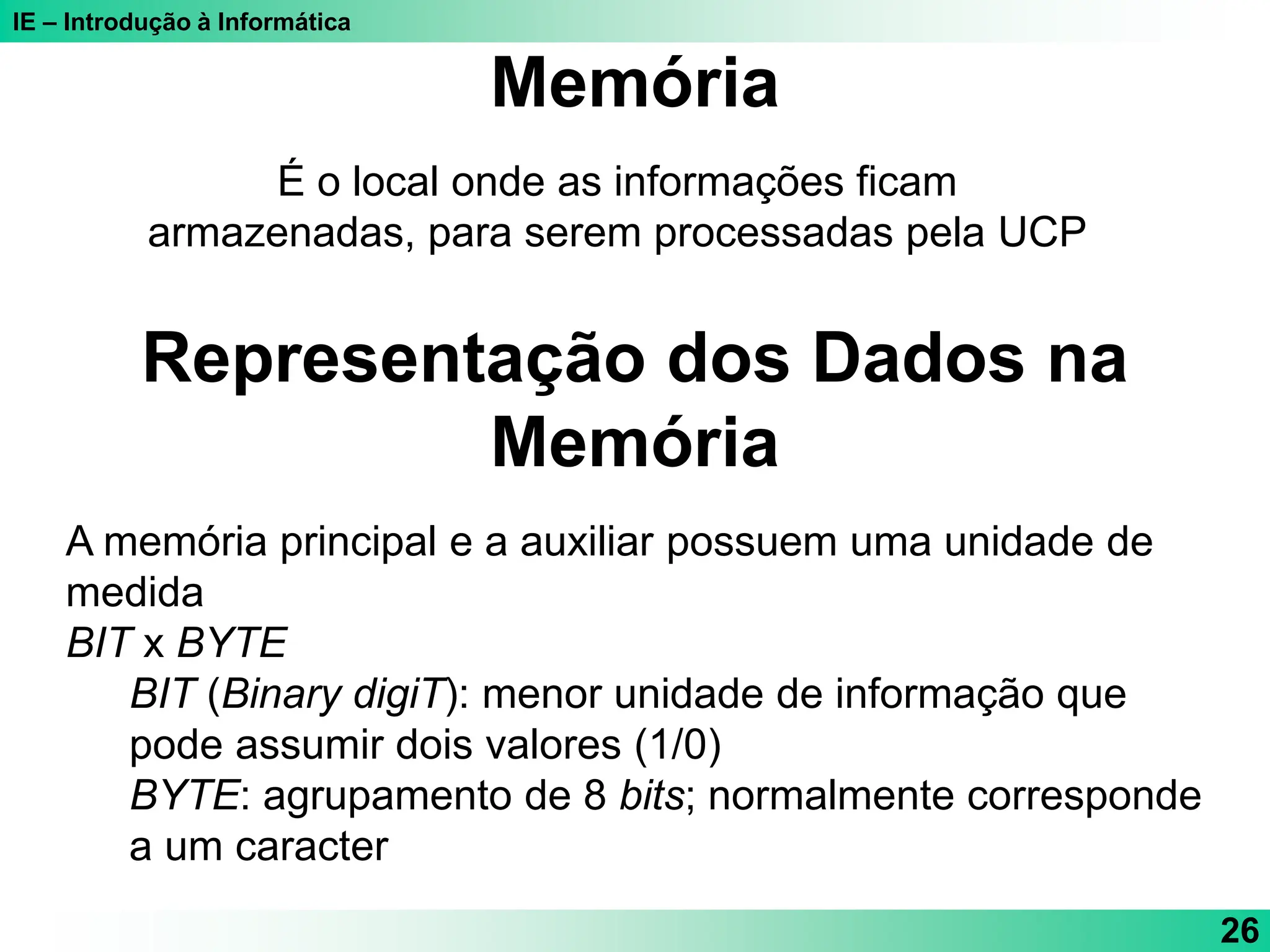 IE – Introdução à Informática
26
É o local onde as informações ficam
armazenadas, para serem processadas pela UCP
Memória
Representação dos Dados na
Memória
A memória principal e a auxiliar possuem uma unidade de
medida
BIT x BYTE
BIT (Binary digiT): menor unidade de informação que
pode assumir dois valores (1/0)
BYTE: agrupamento de 8 bits; normalmente corresponde
a um caracter
 