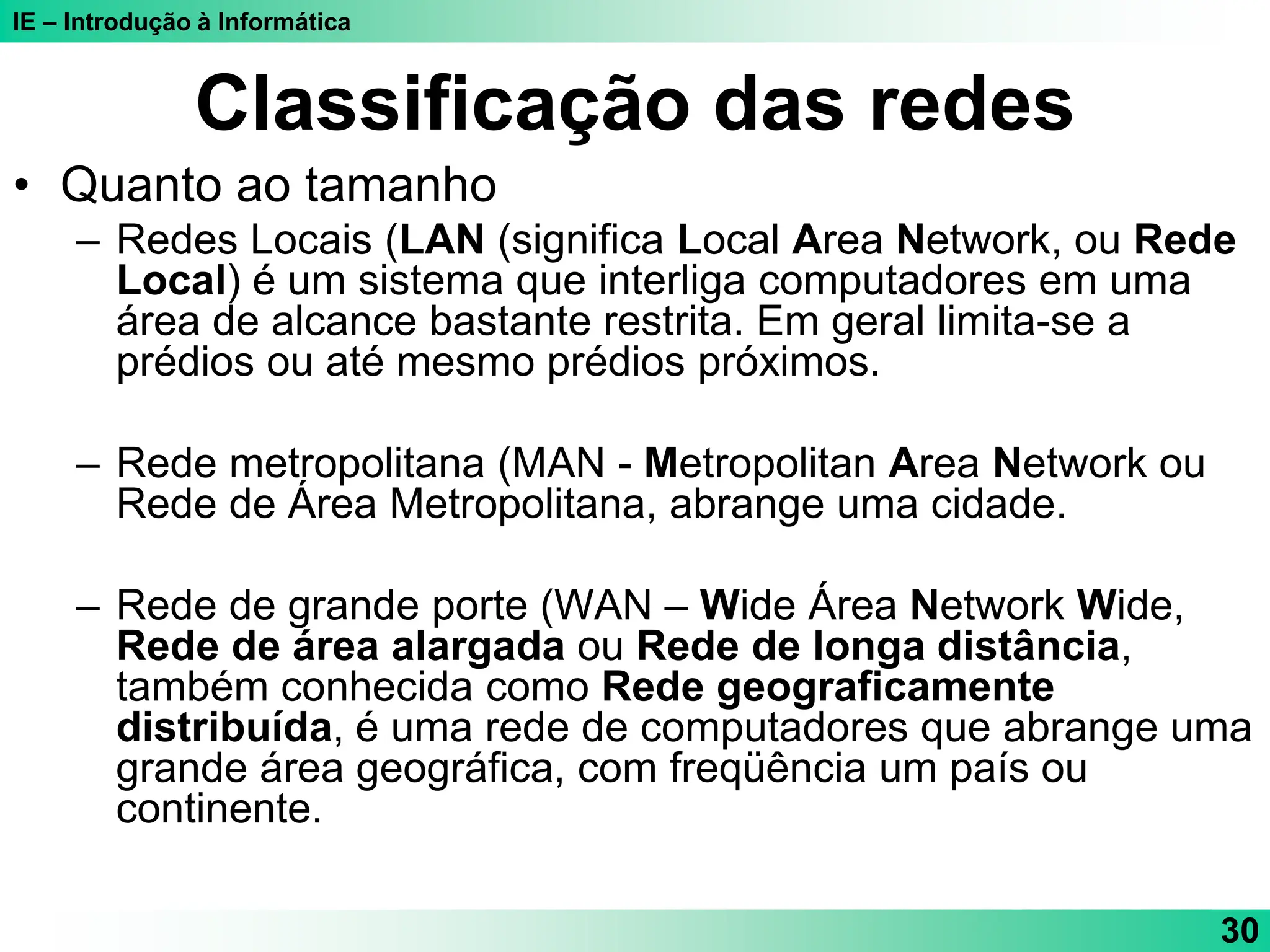 IE – Introdução à Informática
30
Classificação das redes
• Quanto ao tamanho
– Redes Locais (LAN (significa Local Area Network, ou Rede
Local) é um sistema que interliga computadores em uma
área de alcance bastante restrita. Em geral limita-se a
prédios ou até mesmo prédios próximos.
– Rede metropolitana (MAN - Metropolitan Area Network ou
Rede de Área Metropolitana, abrange uma cidade.
– Rede de grande porte (WAN – Wide Área Network Wide,
Rede de área alargada ou Rede de longa distância,
também conhecida como Rede geograficamente
distribuída, é uma rede de computadores que abrange uma
grande área geográfica, com freqüência um país ou
continente.
 