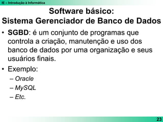 IE – Introdução à Informática
23
Software básico:
Sistema Gerenciador de Banco de Dados
• SGBD: é um conjunto de programas que
controla a criação, manutenção e uso dos
banco de dados por uma organização e seus
usuários finais.
• Exemplo:
– Oracle
– MySQL
– Etc.
 