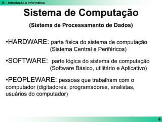 IE – Introdução à Informática
4
Sistema de Computação
(Sistema de Processamento de Dados)
•HARDWARE: parte física do sistema de computação
(Sistema Central e Periféricos)
•SOFTWARE: parte lógica do sistema de computação
(Software Básico, utilitário e Aplicativo)
•PEOPLEWARE: pessoas que trabalham com o
computador (digitadores, programadores, analistas,
usuários do computador)
 