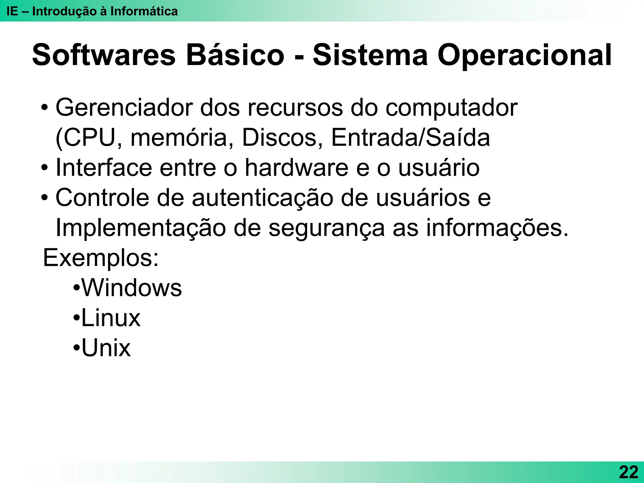 IE – Introdução à Informática
22
Softwares Básico - Sistema Operacional
• Gerenciador dos recursos do computador
(CPU, memória, Discos, Entrada/Saída
• Interface entre o hardware e o usuário
• Controle de autenticação de usuários e
Implementação de segurança as informações.
Exemplos:
•Windows
•Linux
•Unix
 