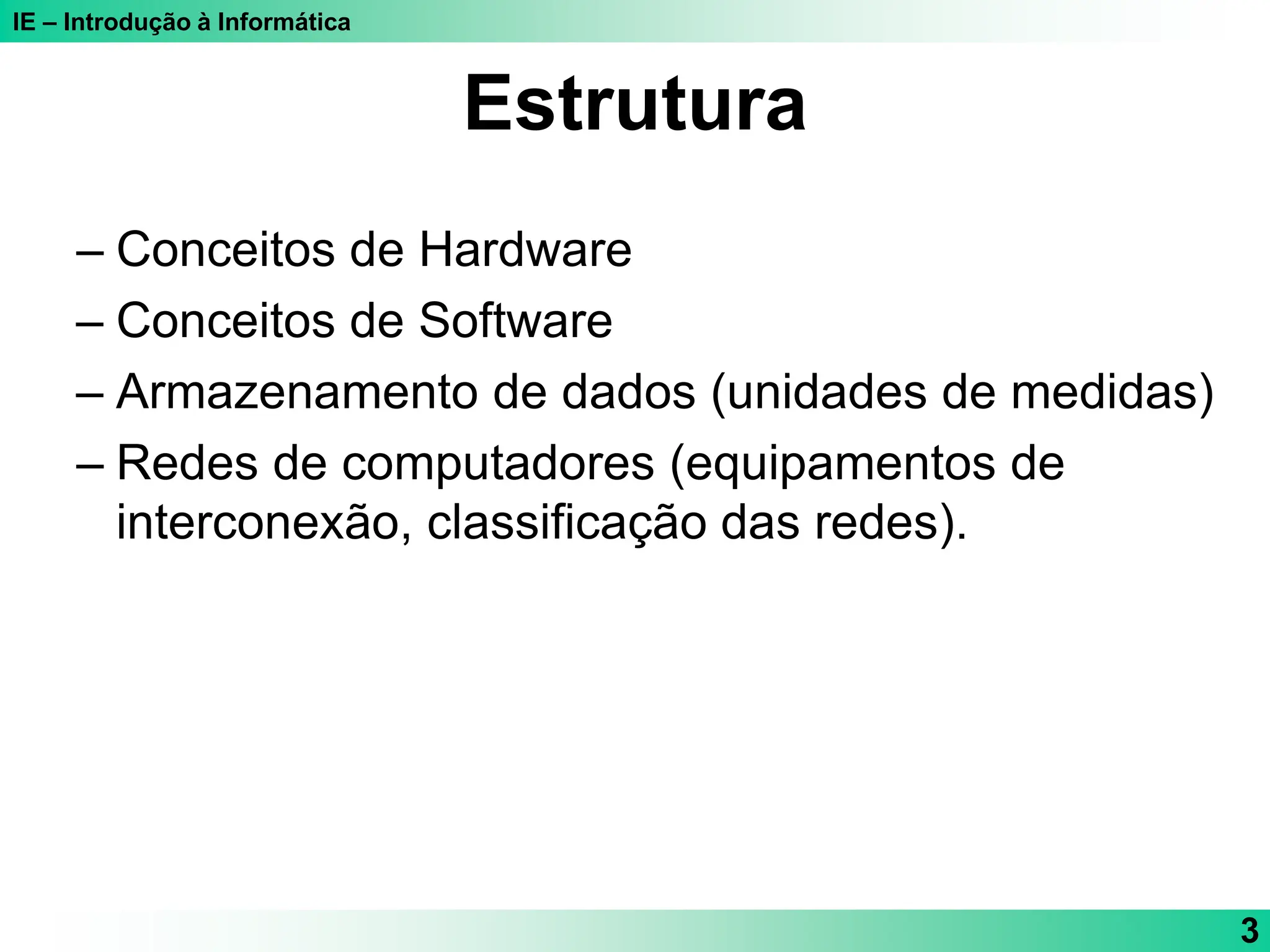 IE – Introdução à Informática
3
Estrutura
– Conceitos de Hardware
– Conceitos de Software
– Armazenamento de dados (unidades de medidas)
– Redes de computadores (equipamentos de
interconexão, classificação das redes).
 