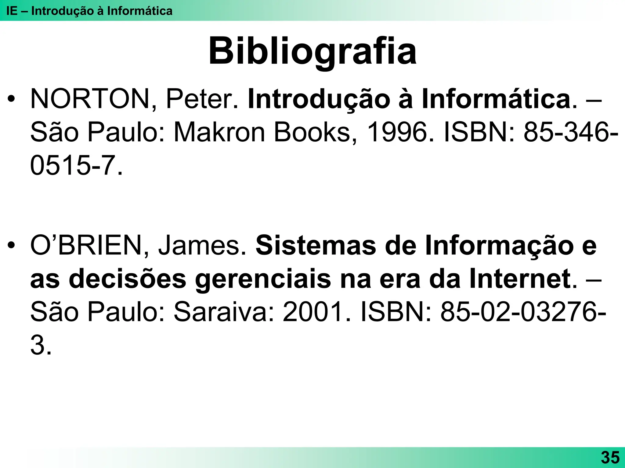 IE – Introdução à Informática
35
Bibliografia
• NORTON, Peter. Introdução à Informática. –
São Paulo: Makron Books, 1996. ISBN: 85-346-
0515-7.
• O’BRIEN, James. Sistemas de Informação e
as decisões gerenciais na era da Internet. –
São Paulo: Saraiva: 2001. ISBN: 85-02-03276-
3.
 