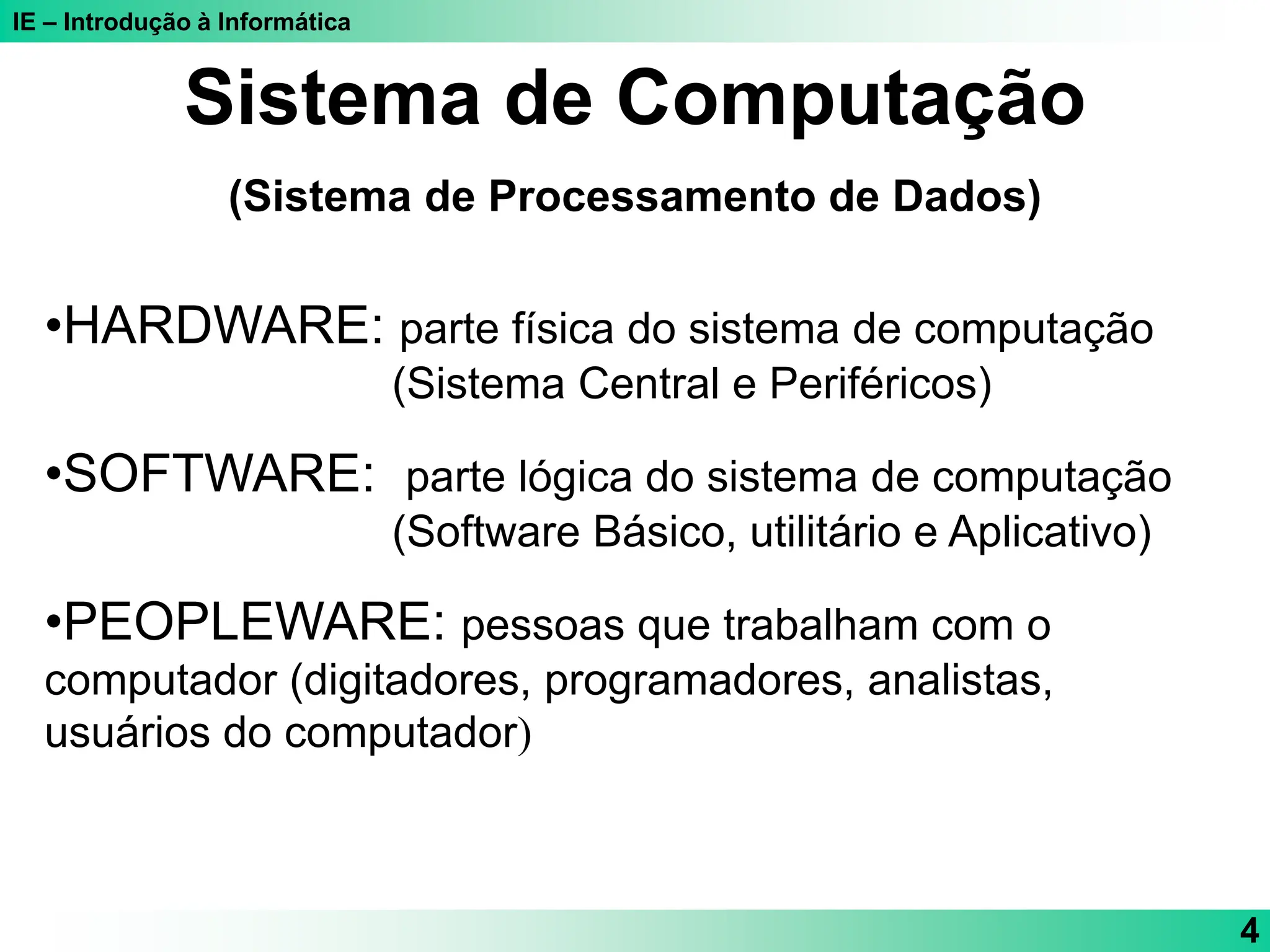 IE – Introdução à Informática
4
Sistema de Computação
(Sistema de Processamento de Dados)
•HARDWARE: parte física do sistema de computação
(Sistema Central e Periféricos)
•SOFTWARE: parte lógica do sistema de computação
(Software Básico, utilitário e Aplicativo)
•PEOPLEWARE: pessoas que trabalham com o
computador (digitadores, programadores, analistas,
usuários do computador)
 
