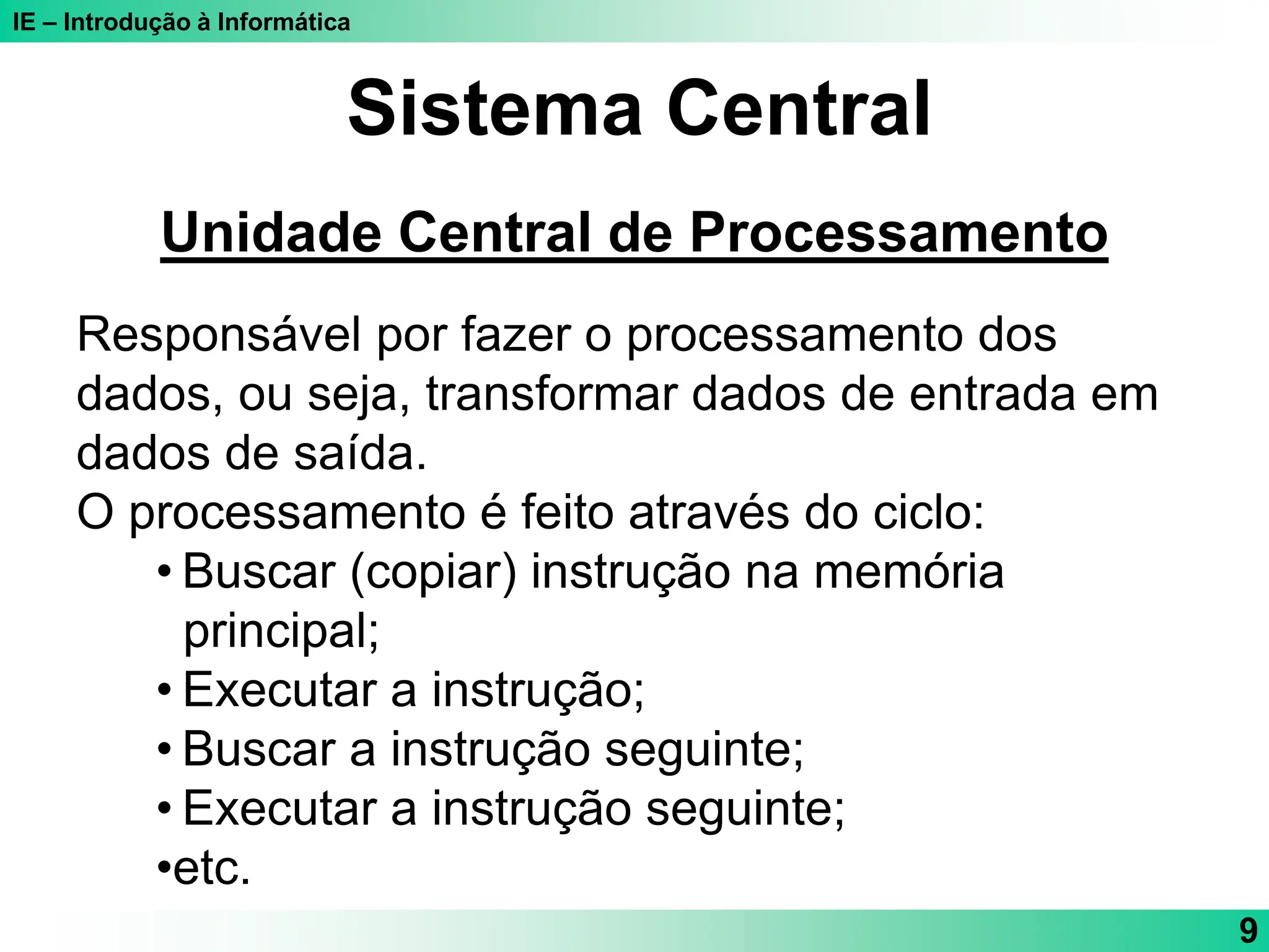 IE – Introdução à Informática
9
Sistema Central
Unidade Central de Processamento
Responsável por fazer o processamento dos
dados, ou seja, transformar dados de entrada em
dados de saída.
O processamento é feito através do ciclo:
• Buscar (copiar) instrução na memória
principal;
• Executar a instrução;
• Buscar a instrução seguinte;
• Executar a instrução seguinte;
•etc.
 