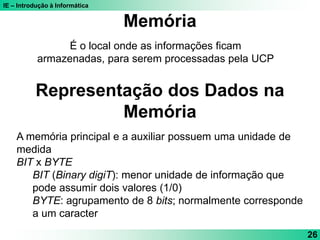 IE – Introdução à Informática
26
É o local onde as informações ficam
armazenadas, para serem processadas pela UCP
Memória
Representação dos Dados na
Memória
A memória principal e a auxiliar possuem uma unidade de
medida
BIT x BYTE
BIT (Binary digiT): menor unidade de informação que
pode assumir dois valores (1/0)
BYTE: agrupamento de 8 bits; normalmente corresponde
a um caracter
 
