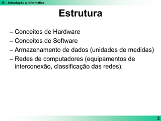 IE – Introdução à Informática
3
Estrutura
– Conceitos de Hardware
– Conceitos de Software
– Armazenamento de dados (unidades de medidas)
– Redes de computadores (equipamentos de
interconexão, classificação das redes).
 