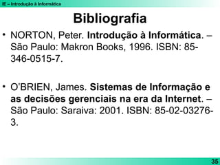 IE – Introdução à Informática
35
Bibliografia
• NORTON, Peter. Introdução à Informática. –
São Paulo: Makron Books, 1996. ISBN: 85-
346-0515-7.
• O’BRIEN, James. Sistemas de Informação e
as decisões gerenciais na era da Internet. –
São Paulo: Saraiva: 2001. ISBN: 85-02-03276-
3.
 