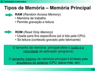 IE – Introdução à Informática
15
RAM (Random Access Memory)
• Memória de trabalho
• Permite gravação e leitura
ROM (Read Only Memory)
• Usada para fins específicos (só é lida pela CPU)
• Só leitura (conteúdo gravado pelo fabricante)
Tipos de Memória – Memória Principal
O tamanho da memória principal afeta o custo e a
velocidade da aplicação (programa)
O tamanho máximo da memória principal é limitada pela
arquitetura do sistema (CPU, placa-mãe, etc)
 