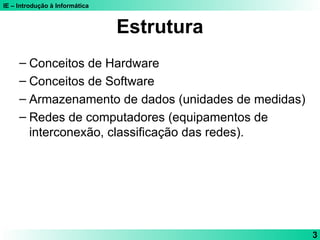IE – Introdução à Informática
3
Estrutura
– Conceitos de Hardware
– Conceitos de Software
– Armazenamento de dados (unidades de medidas)
– Redes de computadores (equipamentos de
interconexão, classificação das redes).
 