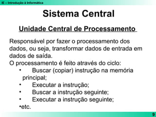 IE – Introdução à Informática
9
Sistema Central
Unidade Central de Processamento
Responsável por fazer o processamento dos
dados, ou seja, transformar dados de entrada em
dados de saída.
O processamento é feito através do ciclo:
• Buscar (copiar) instrução na memória
principal;
• Executar a instrução;
• Buscar a instrução seguinte;
• Executar a instrução seguinte;
•etc.
 