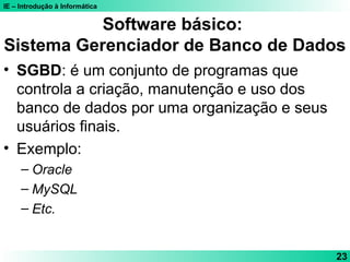 IE – Introdução à Informática
23
Software básico:
Sistema Gerenciador de Banco de Dados
• SGBD: é um conjunto de programas que
controla a criação, manutenção e uso dos
banco de dados por uma organização e seus
usuários finais.
• Exemplo:
– Oracle
– MySQL
– Etc.
 