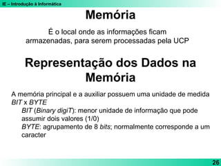 IE – Introdução à Informática
26
É o local onde as informações ficam
armazenadas, para serem processadas pela UCP
Memória
Representação dos Dados na
Memória
A memória principal e a auxiliar possuem uma unidade de medida
BIT x BYTE
BIT (Binary digiT): menor unidade de informação que pode
assumir dois valores (1/0)
BYTE: agrupamento de 8 bits; normalmente corresponde a um
caracter
 