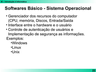IE – Introdução à Informática
22
Softwares Básico - Sistema Operacional
• Gerenciador dos recursos do computador
(CPU, memória, Discos, Entrada/Saída
• Interface entre o hardware e o usuário
• Controle de autenticação de usuários e
Implementação de segurança as informações.
Exemplos:
•Windows
•Linux
•Unix
 