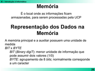 IE – Introdução à Informática
26
É o local onde as informações ficam
armazenadas, para serem processadas pela UCP
Memória
Representação dos Dados na
Memória
A memória principal e a auxiliar possuem uma unidade de
medida
BIT x BYTE
BIT (Binary digiT): menor unidade de informação que
pode assumir dois valores (1/0)
BYTE: agrupamento de 8 bits; normalmente corresponde
a um caracter
 