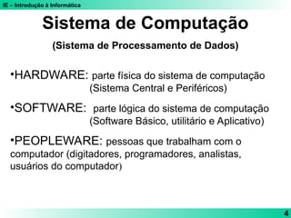 IE – Introdução à Informática
4
Sistema de Computação
(Sistema de Processamento de Dados)
•HARDWARE: parte física do sistema de computação
(Sistema Central e Periféricos)
•SOFTWARE: parte lógica do sistema de computação
(Software Básico, utilitário e Aplicativo)
•PEOPLEWARE: pessoas que trabalham com o
computador (digitadores, programadores, analistas,
usuários do computador)
 