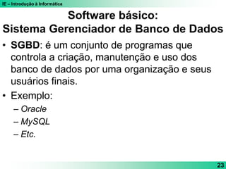 IE – Introdução à Informática
23
Software básico:
Sistema Gerenciador de Banco de Dados
• SGBD: é um conjunto de programas que
controla a criação, manutenção e uso dos
banco de dados por uma organização e seus
usuários finais.
• Exemplo:
– Oracle
– MySQL
– Etc.
 
