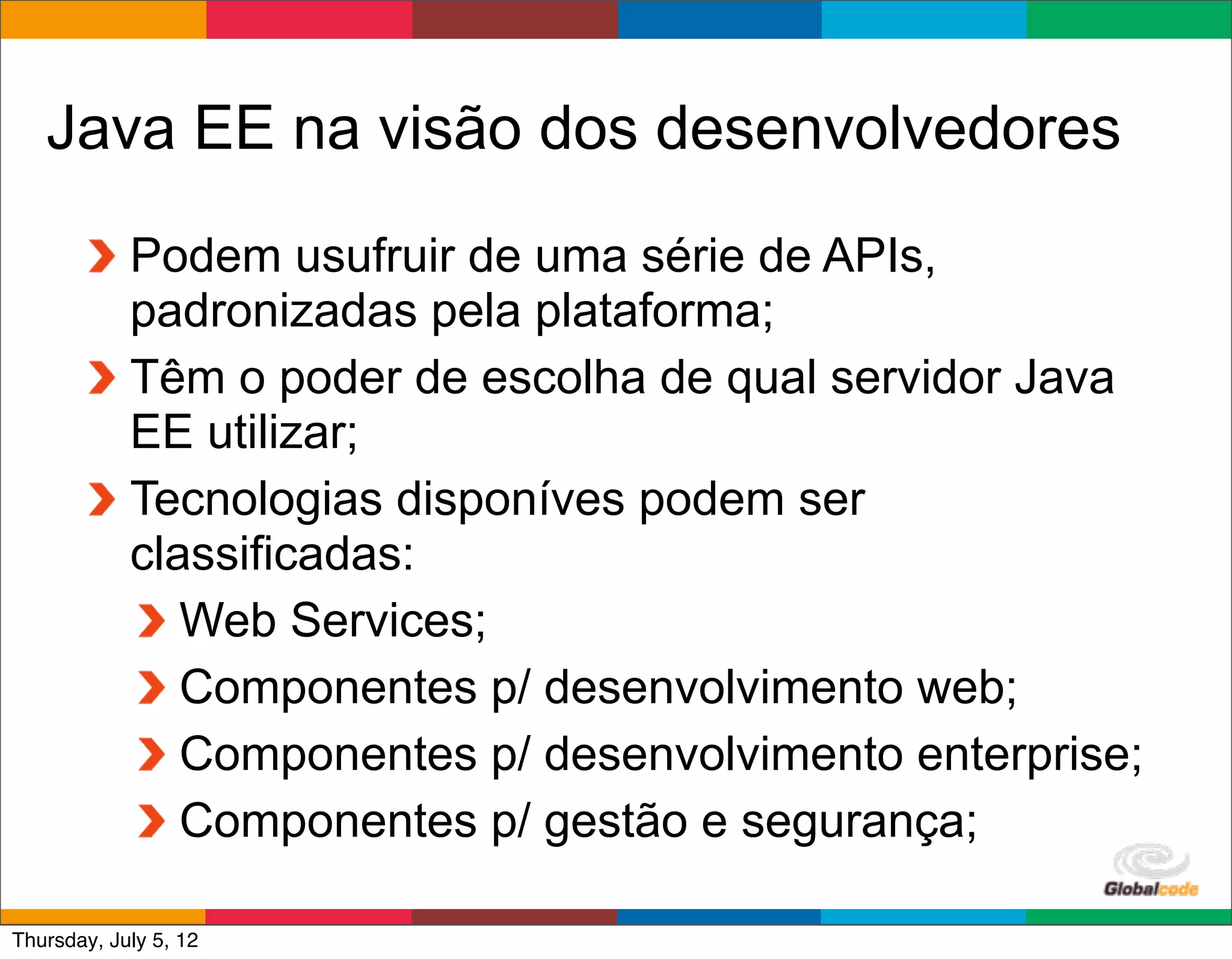 Java EE na visão dos desenvolvedores
            Podem usufruir de uma série de APIs,
            padronizadas pela plataforma;
            Têm o poder de escolha de qual servidor Java
            EE utilizar;
            Tecnologias disponíves podem ser
            classificadas:
               Web Services;
               Componentes p/ desenvolvimento web;
               Componentes p/ desenvolvimento enterprise;
               Componentes p/ gestão e segurança;
                                              Globalcode	
  –	
  Open4education
Thursday, July 5, 12
 