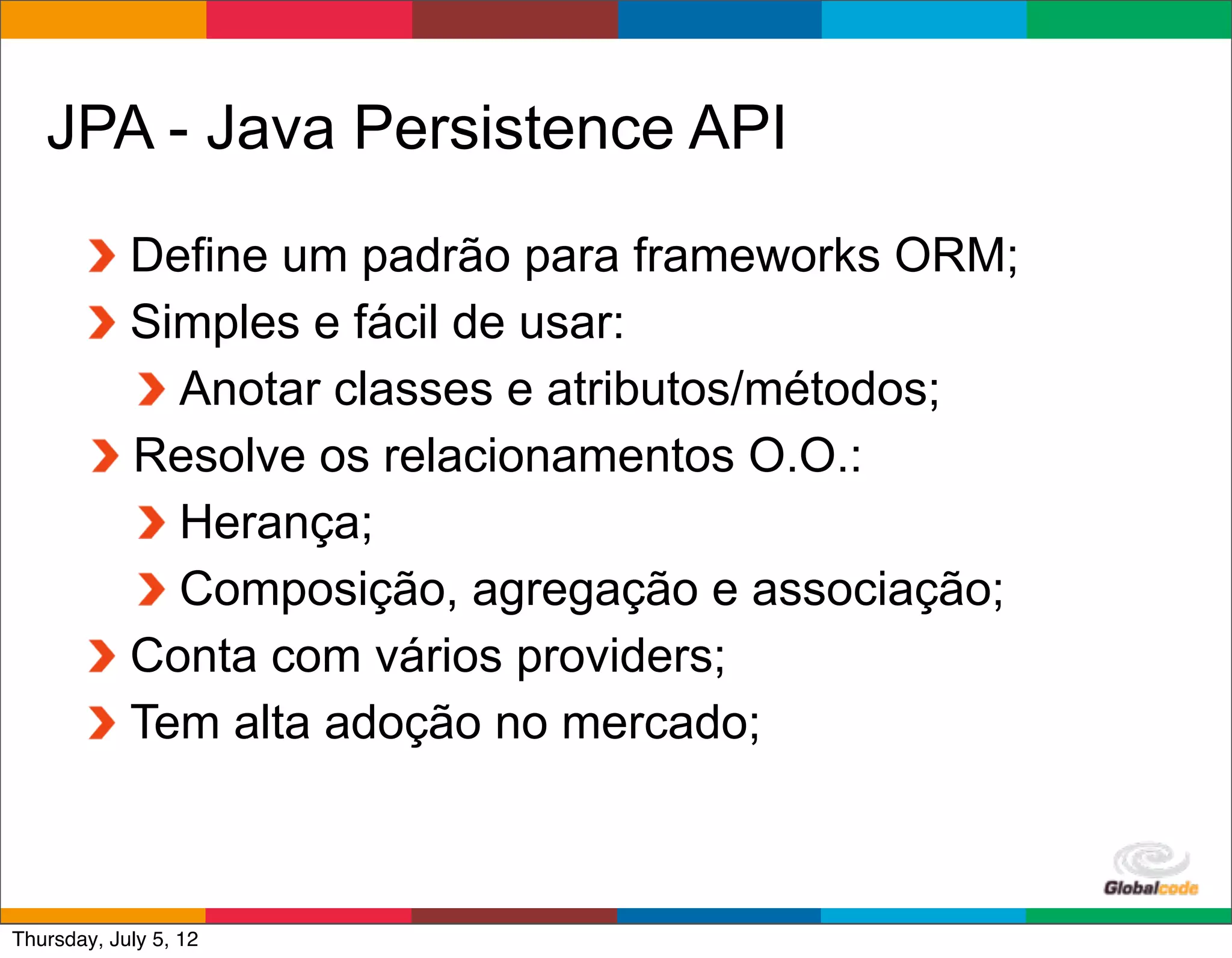 JPA - Java Persistence API
            Define um padrão para frameworks ORM;
            Simples e fácil de usar:
              Anotar classes e atributos/métodos;
            Resolve os relacionamentos O.O.:
              Herança;
              Composição, agregação e associação;
            Conta com vários providers;
            Tem alta adoção no mercado;


                                           Globalcode	
  –	
  Open4education
Thursday, July 5, 12
 