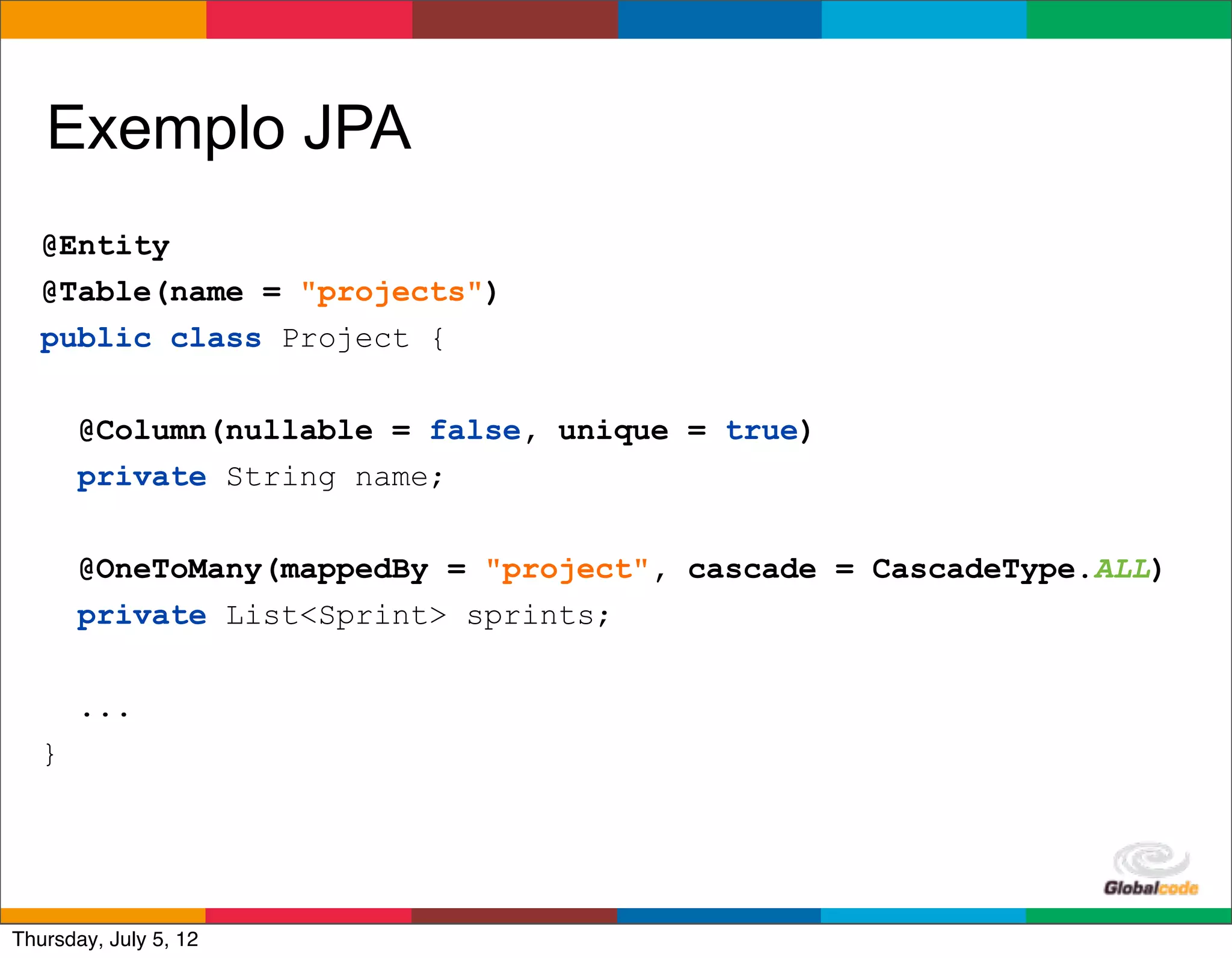 Exemplo JPA
   @Entity
   @Table(name = "projects")
   public class Project {


       @Column(nullable = false, unique = true)
       private String name;


       @OneToMany(mappedBy = "project", cascade = CascadeType.ALL)
       private List<Sprint> sprints;


       ...
   }



                                                   Globalcode	
  –	
  Open4education
Thursday, July 5, 12
 