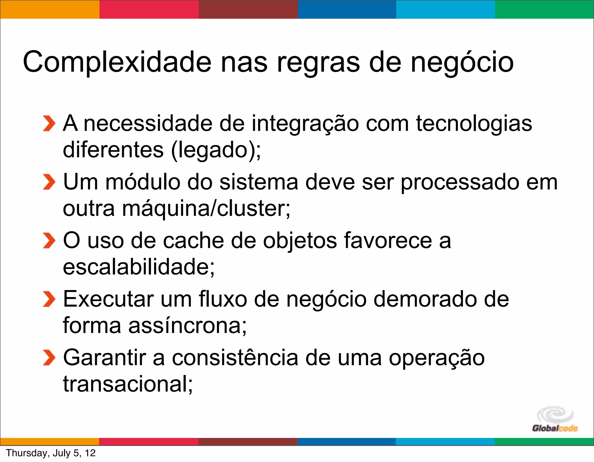 Complexidade nas regras de negócio
            A necessidade de integração com tecnologias
            diferentes (legado);
            Um módulo do sistema deve ser processado em
            outra máquina/cluster;
            O uso de cache de objetos favorece a
            escalabilidade;
            Executar um fluxo de negócio demorado de
            forma assíncrona;
            Garantir a consistência de uma operação
            transacional;
                                            Globalcode	
  –	
  Open4education
Thursday, July 5, 12
 