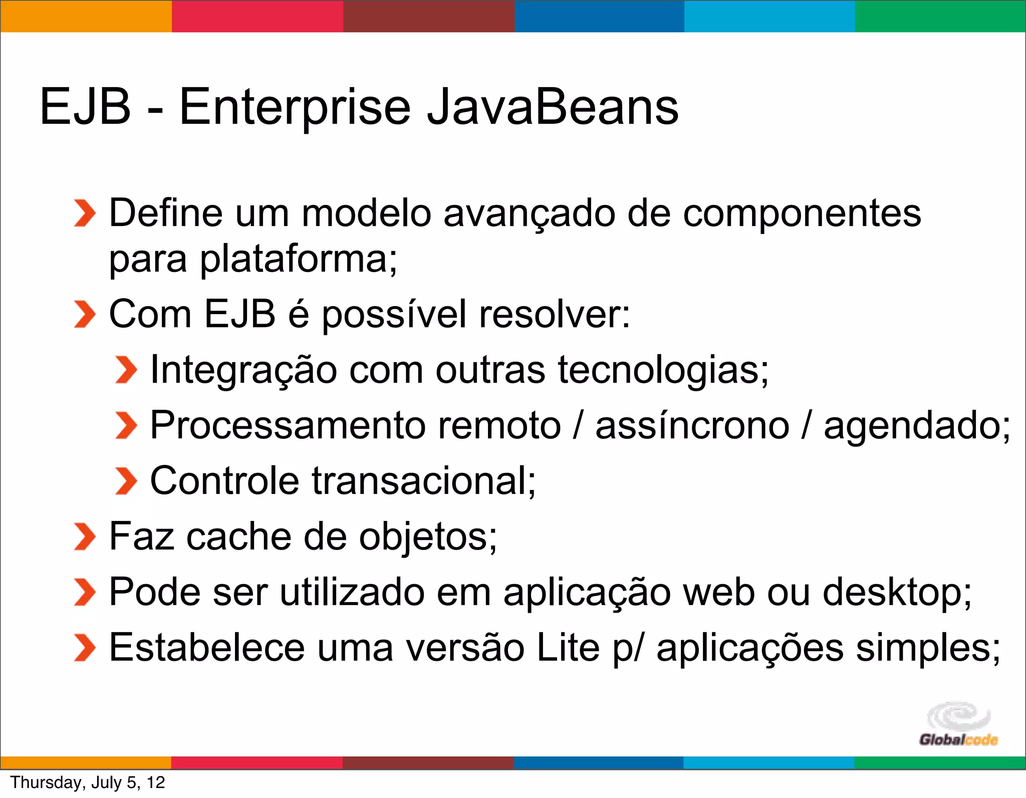 EJB - Enterprise JavaBeans
            Define um modelo avançado de componentes
            para plataforma;
            Com EJB é possível resolver:
              Integração com outras tecnologias;
              Processamento remoto / assíncrono / agendado;
              Controle transacional;
            Faz cache de objetos;
            Pode ser utilizado em aplicação web ou desktop;
            Estabelece uma versão Lite p/ aplicações simples;

                                              Globalcode	
  –	
  Open4education
Thursday, July 5, 12
 