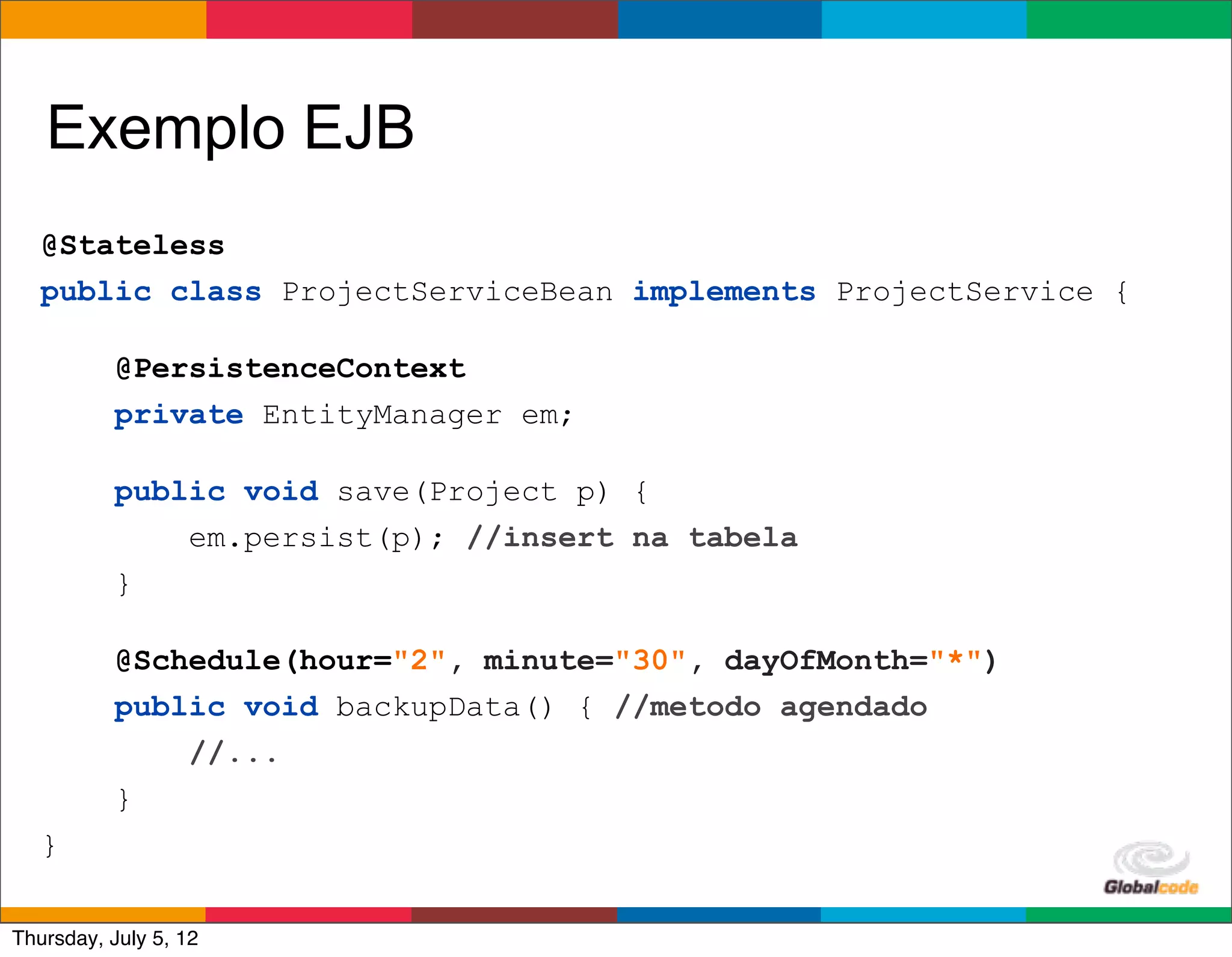 Exemplo EJB
   @Stateless
   public class ProjectServiceBean implements ProjectService {

           @PersistenceContext
           private EntityManager em;

           public void save(Project p) {
               em.persist(p); //insert na tabela
           }

           @Schedule(hour="2", minute="30", dayOfMonth="*")
           public void backupData() { //metodo agendado
               //...
           }
   }
                                                     Globalcode	
  –	
  Open4education
Thursday, July 5, 12
 