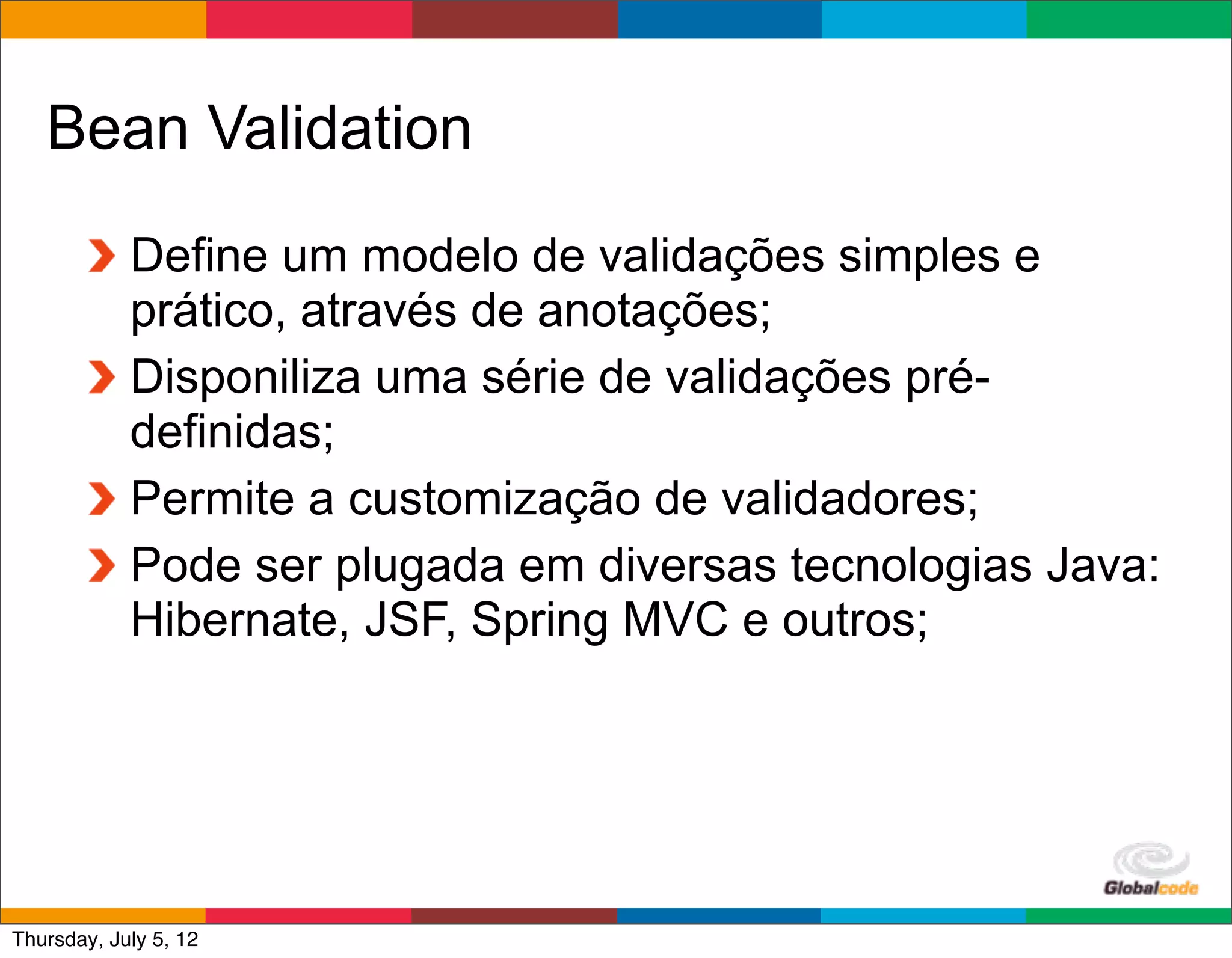 Bean Validation
            Define um modelo de validações simples e
            prático, através de anotações;
            Disponiliza uma série de validações pré-
            definidas;
            Permite a customização de validadores;
            Pode ser plugada em diversas tecnologias Java:
            Hibernate, JSF, Spring MVC e outros;




                                              Globalcode	
  –	
  Open4education
Thursday, July 5, 12
 