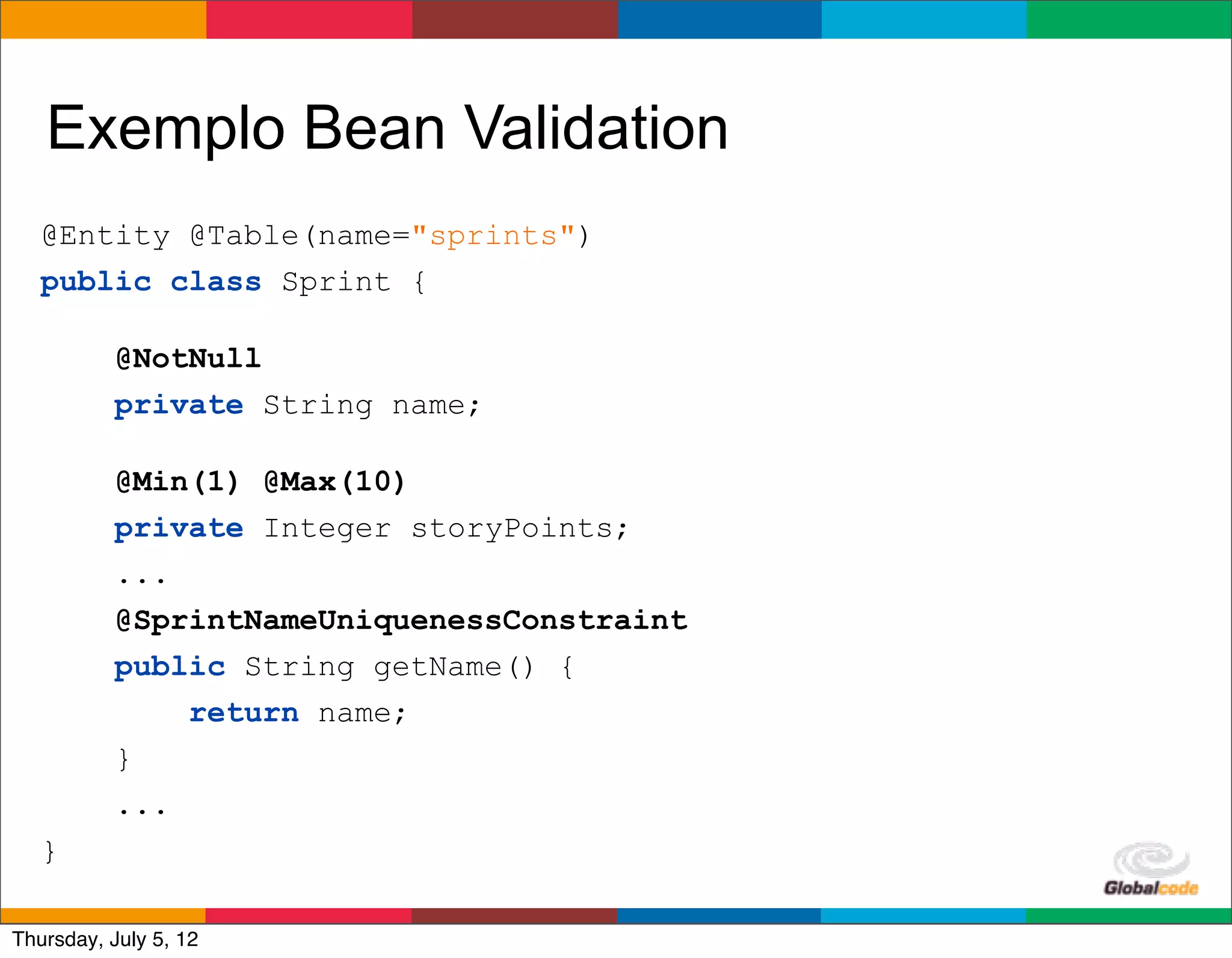 Exemplo Bean Validation
   @Entity @Table(name="sprints")
   public class Sprint {

           @NotNull
           private String name;

           @Min(1) @Max(10)
           private Integer storyPoints;
           ...
           @SprintNameUniquenessConstraint
           public String getName() {
               return name;
           }
           ...
   }
                                             Globalcode	
  –	
  Open4education
Thursday, July 5, 12
 