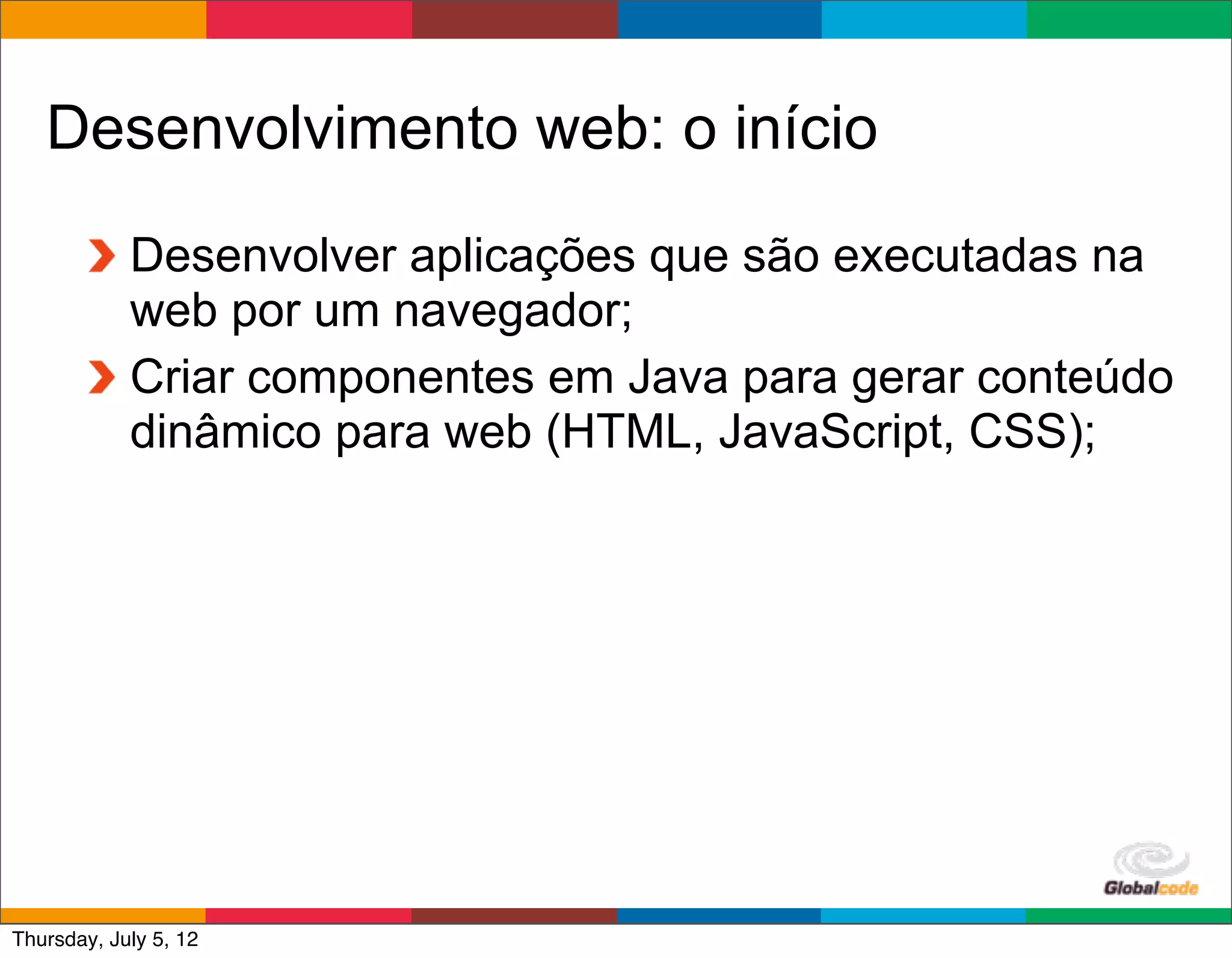 Desenvolvimento web: o início
            Desenvolver aplicações que são executadas na
            web por um navegador;
            Criar componentes em Java para gerar conteúdo
            dinâmico para web (HTML, JavaScript, CSS);




                                             Globalcode	
  –	
  Open4education
Thursday, July 5, 12
 