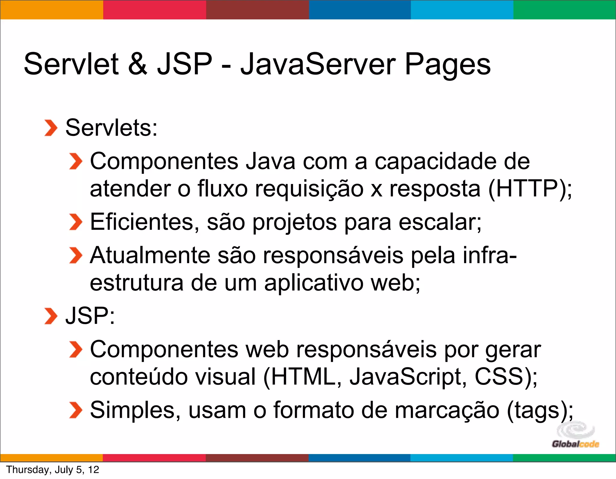 Servlet & JSP - JavaServer Pages
            Servlets:
              Componentes Java com a capacidade de
              atender o fluxo requisição x resposta (HTTP);
              Eficientes, são projetos para escalar;
              Atualmente são responsáveis pela infra-
              estrutura de um aplicativo web;
            JSP:
              Componentes web responsáveis por gerar
              conteúdo visual (HTML, JavaScript, CSS);
              Simples, usam o formato de marcação (tags);
                                               Globalcode	
  –	
  Open4education
Thursday, July 5, 12
 