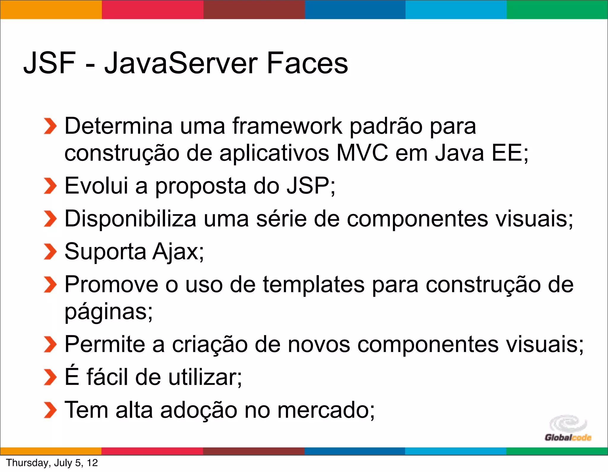 JSF - JavaServer Faces
            Determina uma framework padrão para
            construção de aplicativos MVC em Java EE;
            Evolui a proposta do JSP;
            Disponibiliza uma série de componentes visuais;
            Suporta Ajax;
            Promove o uso de templates para construção de
            páginas;
            Permite a criação de novos componentes visuais;
            É fácil de utilizar;
            Tem alta adoção no mercado;
                                              Globalcode	
  –	
  Open4education
Thursday, July 5, 12
 