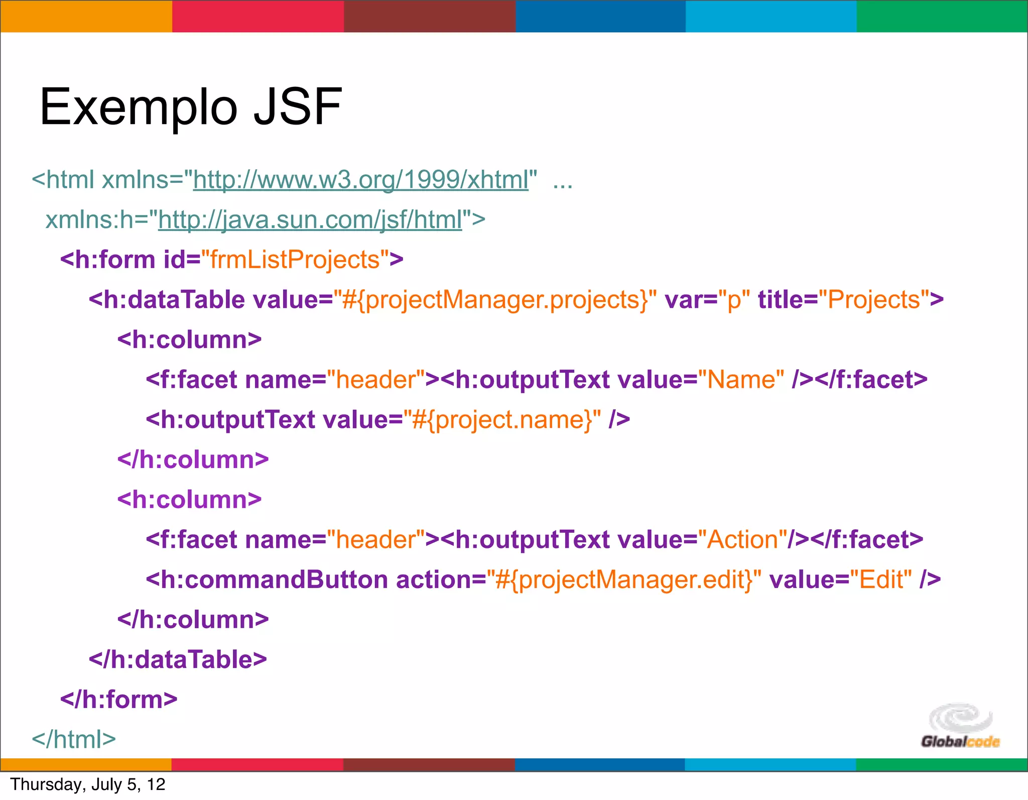 Exemplo JSF
  <html xmlns="http://www.w3.org/1999/xhtml" ...
    xmlns:h="http://java.sun.com/jsf/html">
      <h:form id="frmListProjects">
          <h:dataTable value="#{projectManager.projects}" var="p" title="Projects">
             <h:column>
                 <f:facet name="header"><h:outputText value="Name" /></f:facet>
                 <h:outputText value="#{project.name}" />
             </h:column>
             <h:column>
                 <f:facet name="header"><h:outputText value="Action"/></f:facet>
                 <h:commandButton action="#{projectManager.edit}" value="Edit" />
             </h:column>
          </h:dataTable>
      </h:form>
  </html>                                                         Globalcode	
  –	
  Open4education
Thursday, July 5, 12
 