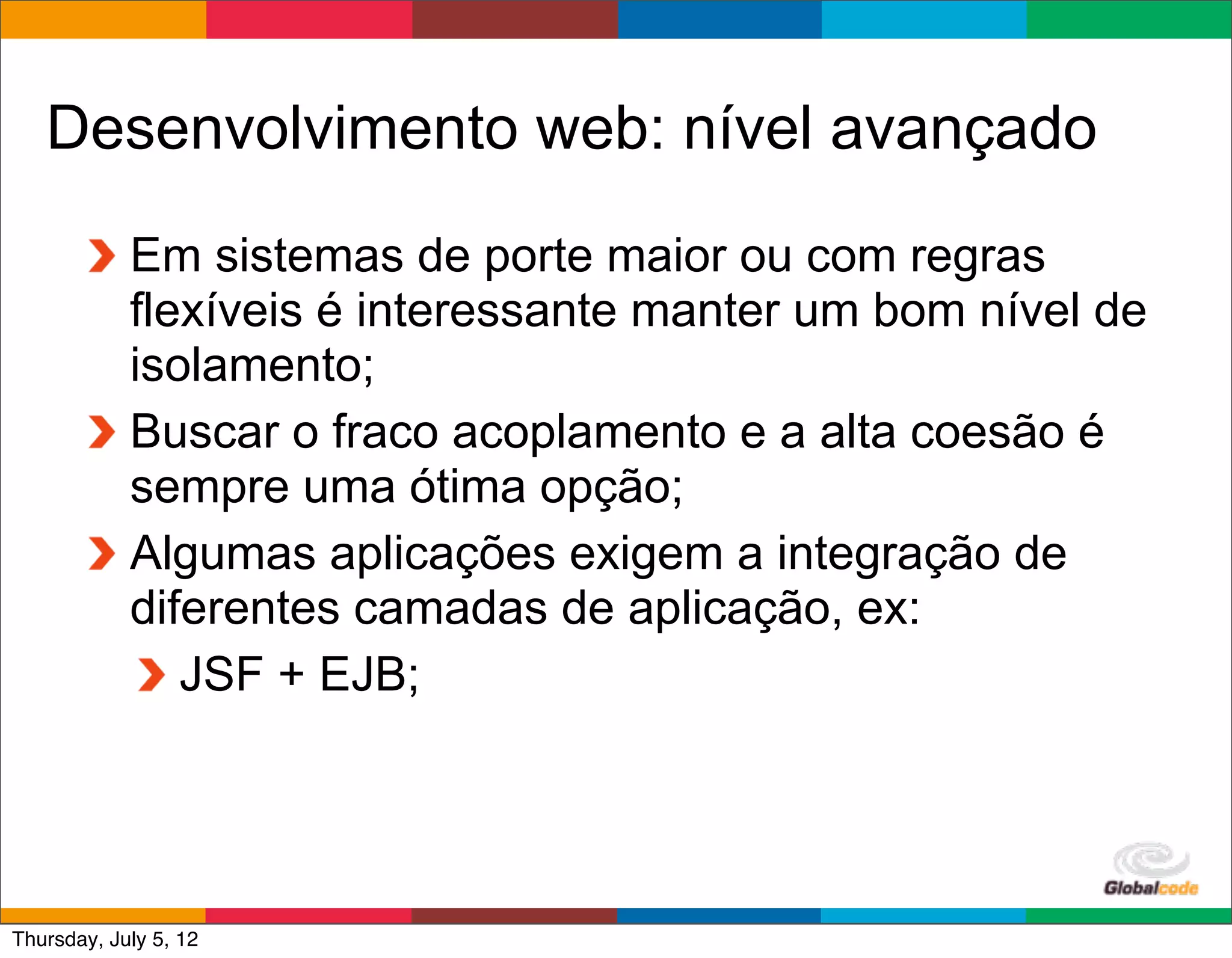 Desenvolvimento web: nível avançado
            Em sistemas de porte maior ou com regras
            flexíveis é interessante manter um bom nível de
            isolamento;
            Buscar o fraco acoplamento e a alta coesão é
            sempre uma ótima opção;
            Algumas aplicações exigem a integração de
            diferentes camadas de aplicação, ex:
               JSF + EJB;



                                               Globalcode	
  –	
  Open4education
Thursday, July 5, 12
 