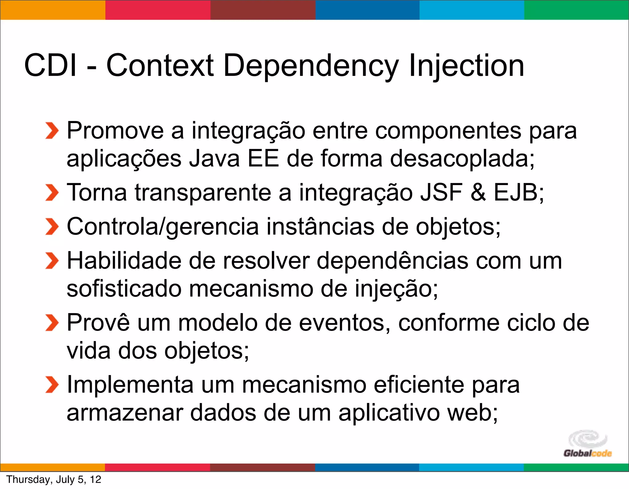 CDI - Context Dependency Injection
            Promove a integração entre componentes para
            aplicações Java EE de forma desacoplada;
            Torna transparente a integração JSF & EJB;
            Controla/gerencia instâncias de objetos;
            Habilidade de resolver dependências com um
            sofisticado mecanismo de injeção;
            Provê um modelo de eventos, conforme ciclo de
            vida dos objetos;
            Implementa um mecanismo eficiente para
            armazenar dados de um aplicativo web;
                                             Globalcode	
  –	
  Open4education
Thursday, July 5, 12
 