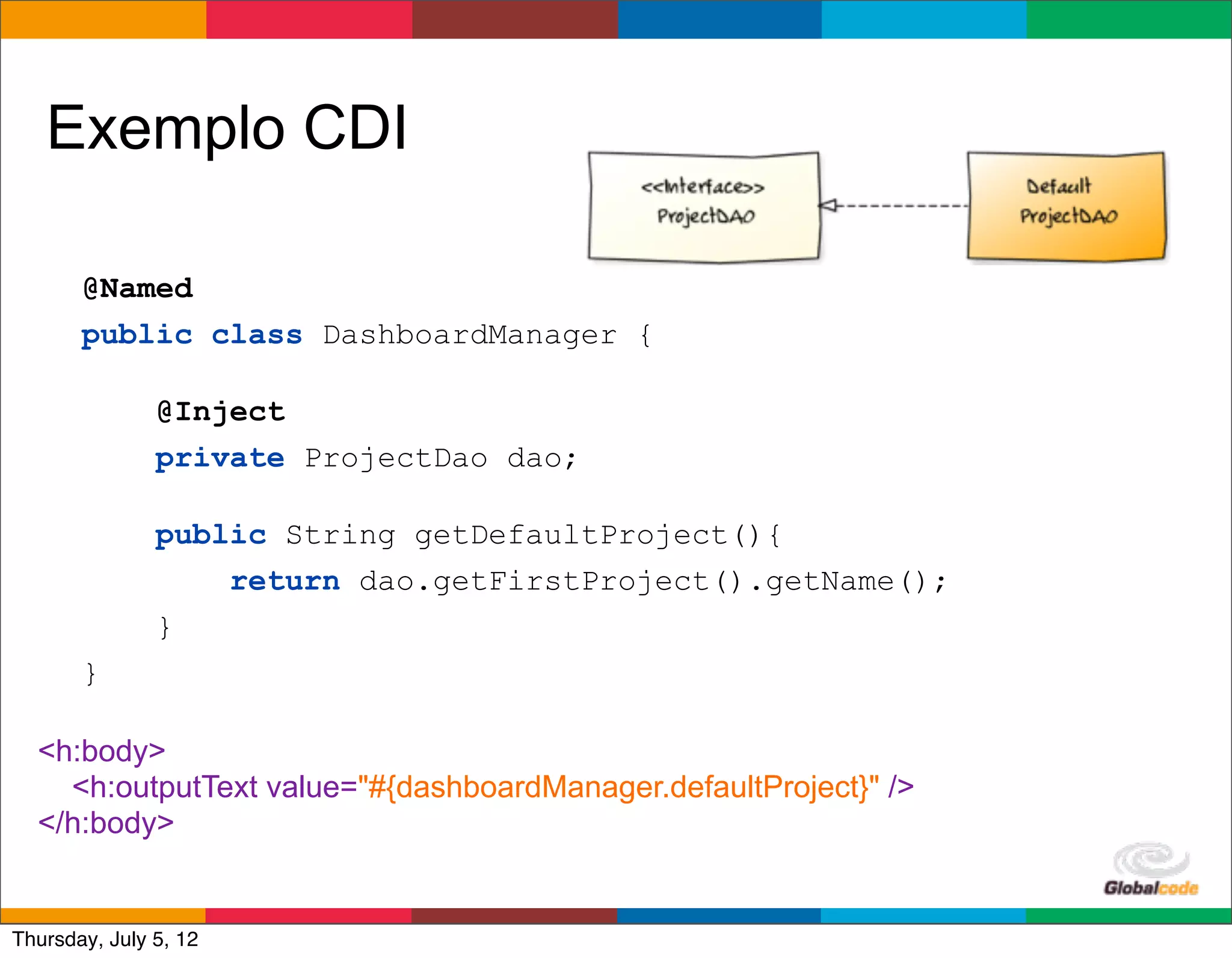 Exemplo CDI

       @Named
       public class DashboardManager {

               @Inject
               private ProjectDao dao;

               public String getDefaultProject(){
                   return dao.getFirstProject().getName();
               }
       }

  <h:body>
    <h:outputText value="#{dashboardManager.defaultProject}" />
  </h:body>

                                                             Globalcode	
  –	
  Open4education
Thursday, July 5, 12
 