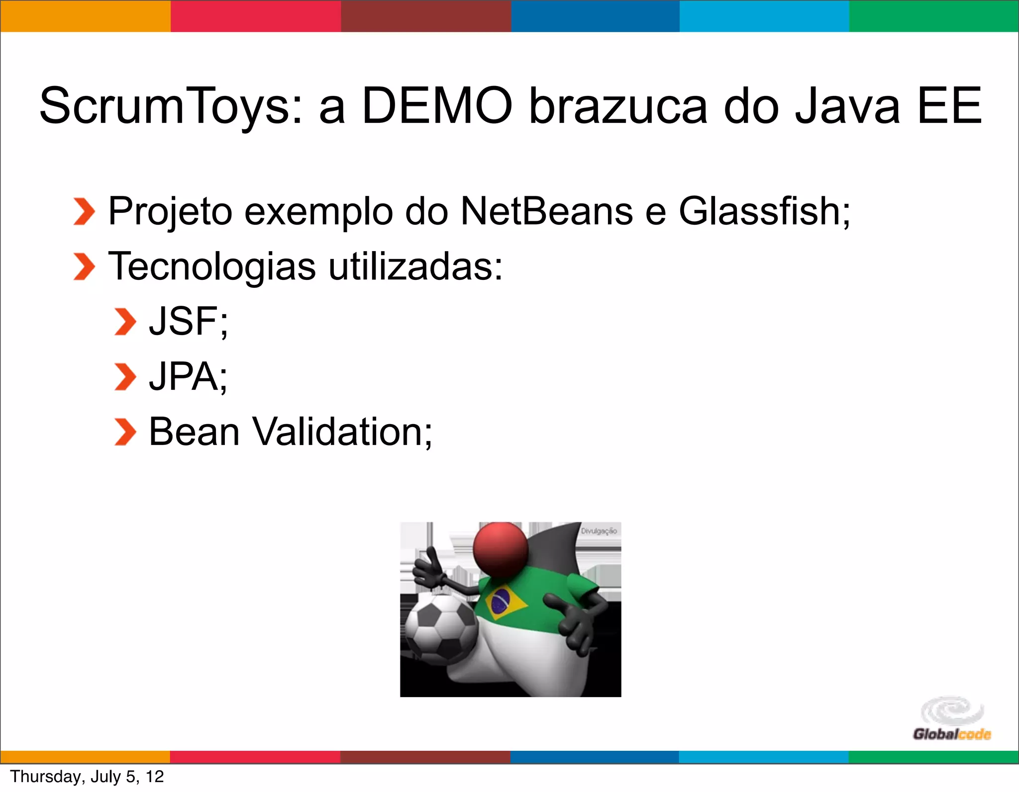 ScrumToys: a DEMO brazuca do Java EE
            Projeto exemplo do NetBeans e Glassfish;
            Tecnologias utilizadas:
              JSF;
              JPA;
              Bean Validation;




                                              Globalcode	
  –	
  Open4education
Thursday, July 5, 12
 