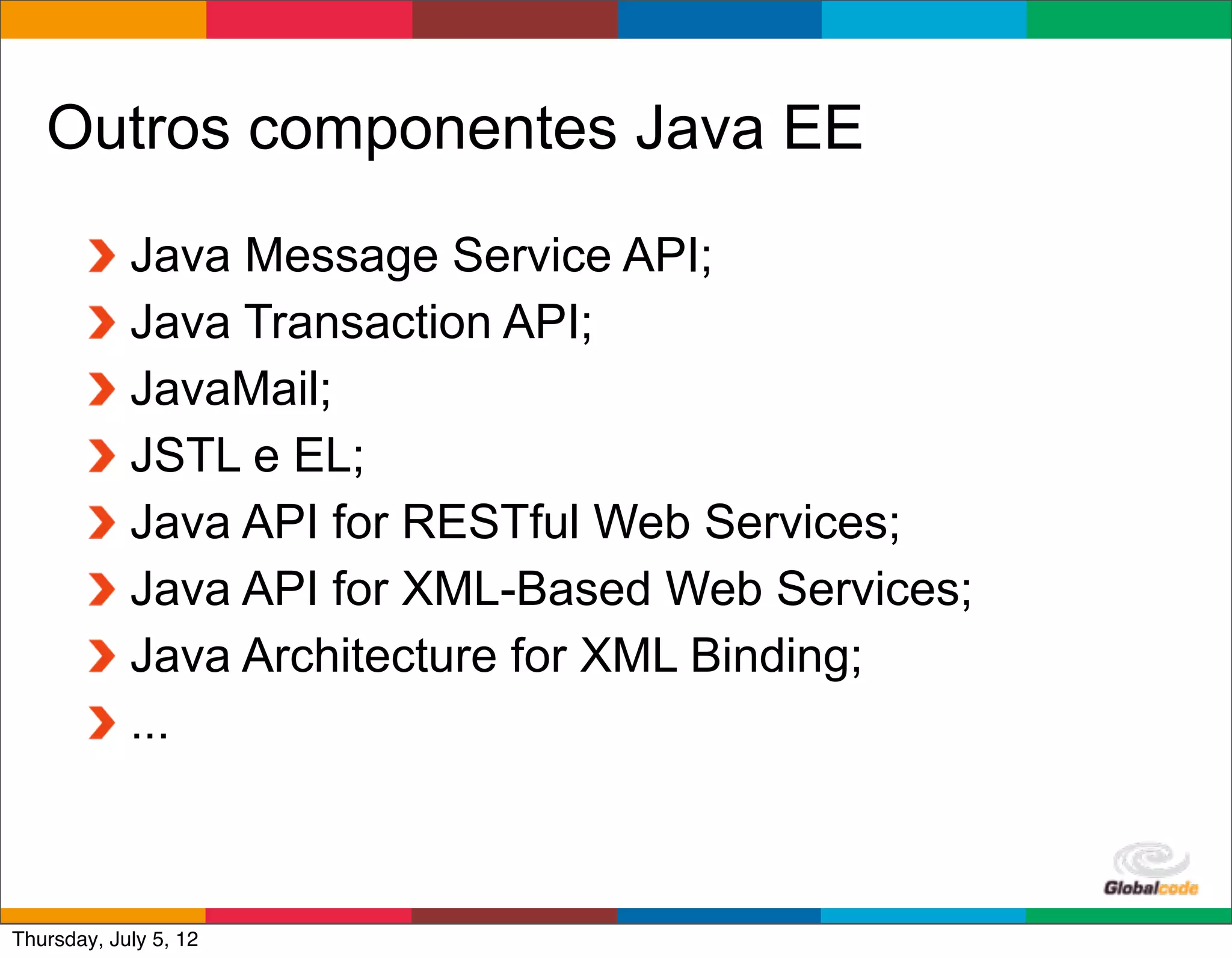 Outros componentes Java EE
            Java Message Service API;
            Java Transaction API;
            JavaMail;
            JSTL e EL;
            Java API for RESTful Web Services;
            Java API for XML-Based Web Services;
            Java Architecture for XML Binding;
            ...


                                            Globalcode	
  –	
  Open4education
Thursday, July 5, 12
 
