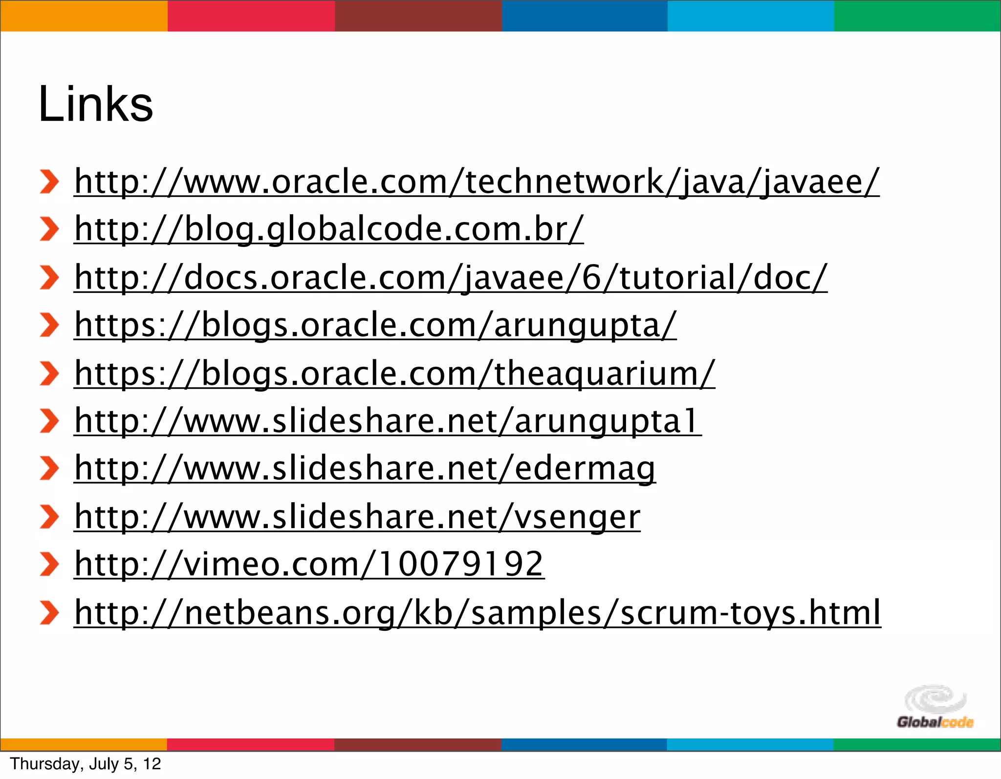Links
        http://www.oracle.com/technetwork/java/javaee/
        http://blog.globalcode.com.br/
        http://docs.oracle.com/javaee/6/tutorial/doc/
        https://blogs.oracle.com/arungupta/
        https://blogs.oracle.com/theaquarium/
        http://www.slideshare.net/arungupta1
        http://www.slideshare.net/edermag
        http://www.slideshare.net/vsenger
        http://vimeo.com/10079192
        http://netbeans.org/kb/samples/scrum-toys.html


                                             Globalcode	
  –	
  Open4education
Thursday, July 5, 12
 