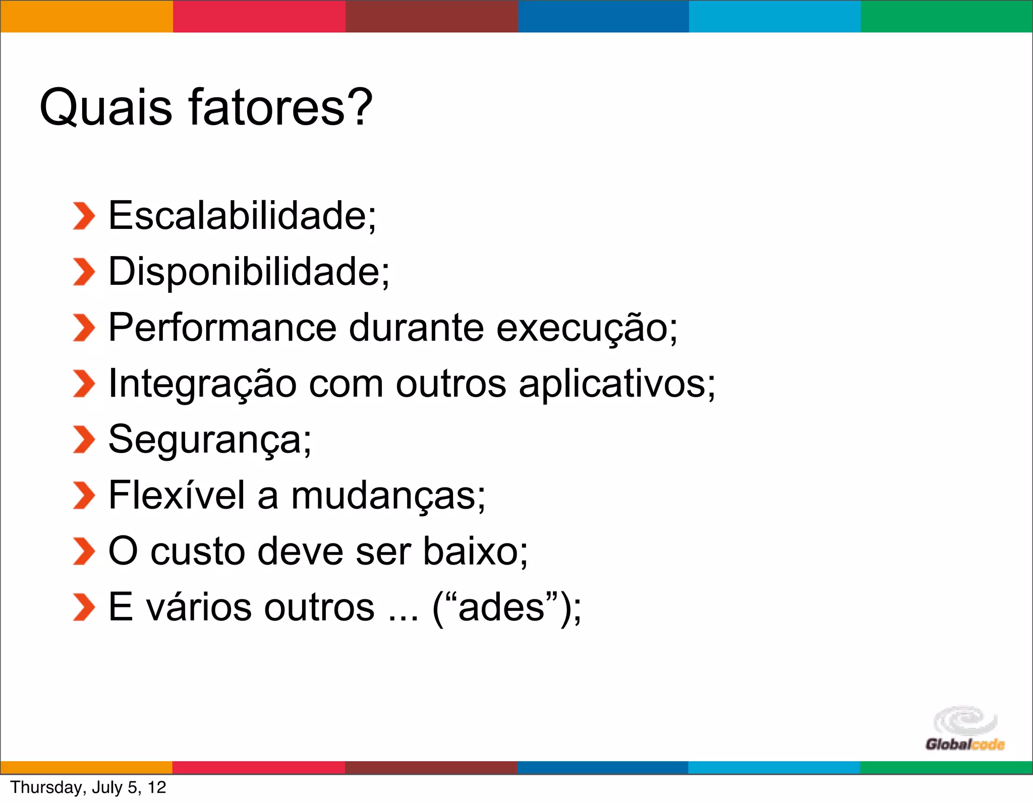 Quais fatores?

            Escalabilidade;
            Disponibilidade;
            Performance durante execução;
            Integração com outros aplicativos;
            Segurança;
            Flexível a mudanças;
            O custo deve ser baixo;
            E vários outros ... (“ades”);


                                                 Globalcode	
  –	
  Open4education
Thursday, July 5, 12
 