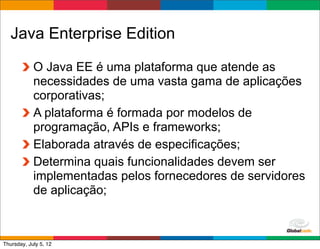 Java Enterprise Edition

            O Java EE é uma plataforma que atende as
            necessidades de uma vasta gama de aplicações
            corporativas;
            A plataforma é formada por modelos de
            programação, APIs e frameworks;
            Elaborada através de especificações;
            Determina quais funcionalidades devem ser
            implementadas pelos fornecedores de servidores
            de aplicação;


                                             Globalcode	
  –	
  Open4education
Thursday, July 5, 12
 