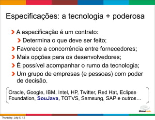 Especificações: a tecnologia + poderosa
            A especificação é um contrato:
              Determina o que deve ser feito;
            Favorece a concorrência entre fornecedores;
            Mais opções para os desenvolvedores;
            É possível acompanhar o rumo da tecnologia;
            Um grupo de empresas (e pessoas) com poder
            de decisão.
     Oracle, Google, IBM, Intel, HP, Twitter, Red Hat, Eclipse
     Foundation, SouJava, TOTVS, Samsung, SAP e outros…

                                                 Globalcode	
  –	
  Open4education
Thursday, July 5, 12
 
