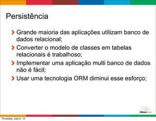 Persistência
            Grande maioria das aplicações utilizam banco de
            dados relacional;
            Converter o modelo de classes em tabelas
            relacionais é trabalhoso;
            Implementar uma aplicação multi banco de dados
            não é fácil;
            Usar uma tecnologia ORM diminui esse esforço;




                                              Globalcode	
  –	
  Open4education
Thursday, July 5, 12
 