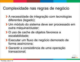 Complexidade nas regras de negócio
            A necessidade de integração com tecnologias
            diferentes (legado);
            Um módulo do sistema deve ser processado em
            outra máquina/cluster;
            O uso de cache de objetos favorece a
            escalabilidade;
            Executar um fluxo de negócio demorado de
            forma assíncrona;
            Garantir a consistência de uma operação
            transacional;
                                            Globalcode	
  –	
  Open4education
Thursday, July 5, 12
 