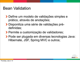 Bean Validation
            Define um modelo de validações simples e
            prático, através de anotações;
            Disponiliza uma série de validações pré-
            definidas;
            Permite a customização de validadores;
            Pode ser plugada em diversas tecnologias Java:
            Hibernate, JSF, Spring MVC e outros;




                                              Globalcode	
  –	
  Open4education
Thursday, July 5, 12
 