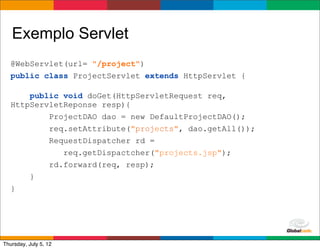 Exemplo Servlet
   @WebServlet(url= "/project")
   public class ProjectServlet extends HttpServlet {

       public void doGet(HttpServletRequest req,
   HttpServletReponse resp){
           ProjectDAO dao = new DefaultProjectDAO();
           req.setAttribute("projects", dao.getAll());
           RequestDispatcher rd =
              req.getDispactcher("projects.jsp");
           rd.forward(req, resp);
       }
   }




                                                 Globalcode	
  –	
  Open4education
Thursday, July 5, 12
 