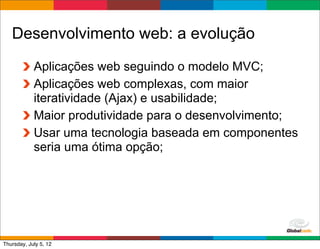 Desenvolvimento web: a evolução
            Aplicações web seguindo o modelo MVC;
            Aplicações web complexas, com maior
            iteratividade (Ajax) e usabilidade;
            Maior produtividade para o desenvolvimento;
            Usar uma tecnologia baseada em componentes
            seria uma ótima opção;




                                            Globalcode	
  –	
  Open4education
Thursday, July 5, 12
 
